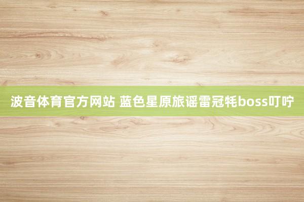 波音体育官方网站 蓝色星原旅谣雷冠牦boss叮咛