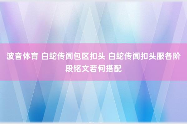 波音体育 白蛇传闻包区扣头 白蛇传闻扣头服各阶段铭文若何搭配