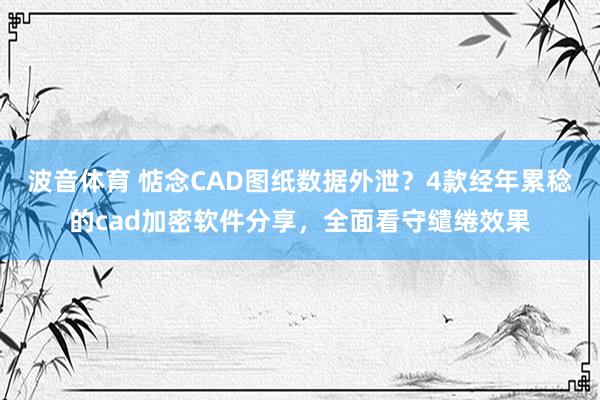 波音体育 惦念CAD图纸数据外泄？4款经年累稔的cad加密软件分享，全面看守缱绻效果
