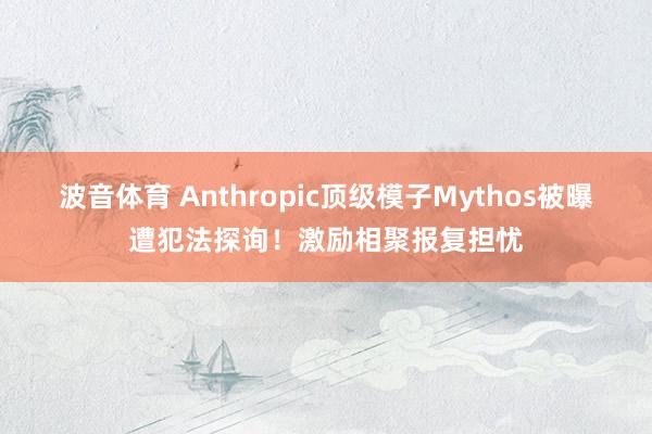 波音体育 Anthropic顶级模子Mythos被曝遭犯法探询！激励相聚报复担忧
