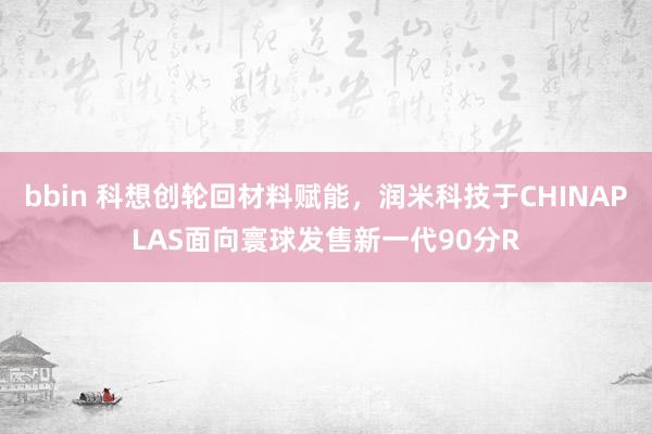 bbin 科想创轮回材料赋能，润米科技于CHINAPLAS面向寰球发售新一代90分R