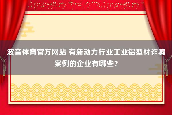 波音体育官方网站 有新动力行业工业铝型材诈骗案例的企业有哪些？