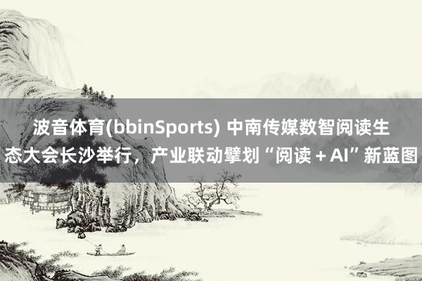 波音体育(bbinSports) 中南传媒数智阅读生态大会长沙举行，产业联动擘划“阅读＋AI”新蓝图