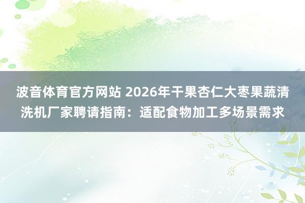 波音体育官方网站 2026年干果杏仁大枣果蔬清洗机厂家聘请指南：适配食物加工多场景需求