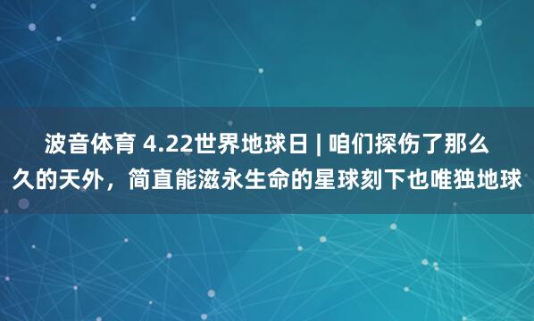 波音体育 4.22世界地球日 | 咱们探伤了那么久的天外，简直能滋永生命的星球刻下也唯独地球