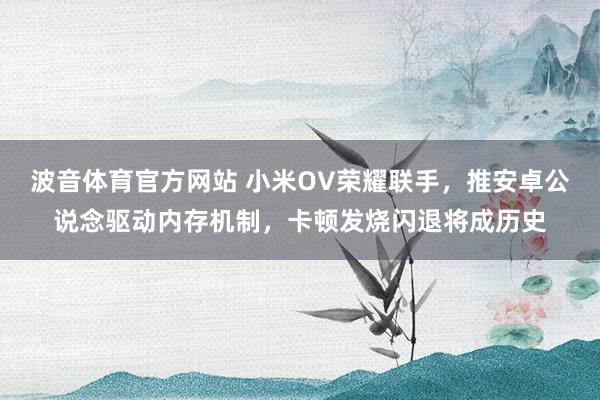 波音体育官方网站 小米OV荣耀联手，推安卓公说念驱动内存机制，卡顿发烧闪退将成历史