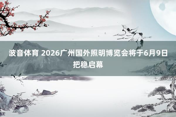 波音体育 2026广州国外照明博览会将于6月9日把稳启幕