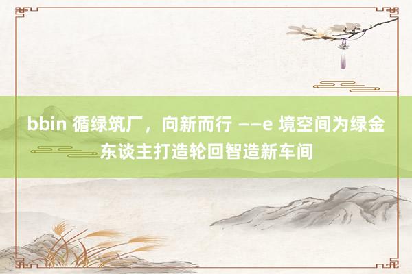 bbin 循绿筑厂，向新而行 ——e 境空间为绿金东谈主打造轮回智造新车间