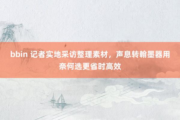 bbin 记者实地采访整理素材，声息转翰墨器用奈何选更省时高效