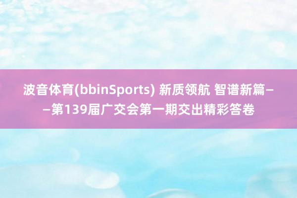 波音体育(bbinSports) 新质领航 智谱新篇——第139届广交会第一期交出精彩答卷