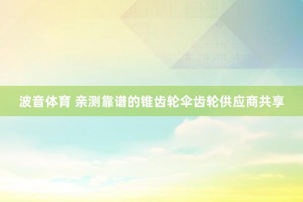 波音体育 亲测靠谱的锥齿轮伞齿轮供应商共享