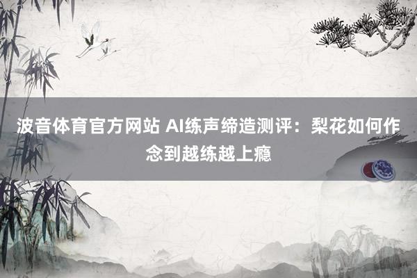 波音体育官方网站 AI练声缔造测评：梨花如何作念到越练越上瘾