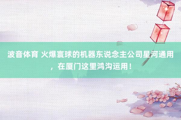 波音体育 火爆寰球的机器东说念主公司星河通用，在厦门这里鸿沟运用！