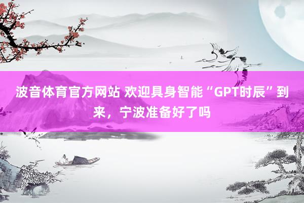 波音体育官方网站 欢迎具身智能“GPT时辰”到来，宁波准备好了吗