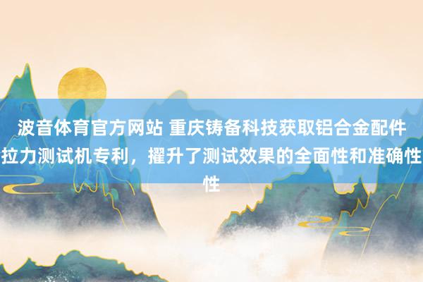 波音体育官方网站 重庆铸备科技获取铝合金配件拉力测试机专利，擢升了测试效果的全面性和准确性