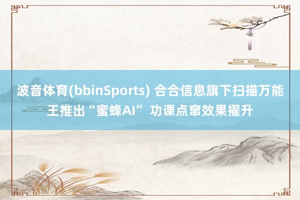 波音体育(bbinSports) 合合信息旗下扫描万能王推出“蜜蜂AI” 功课点窜效果擢升