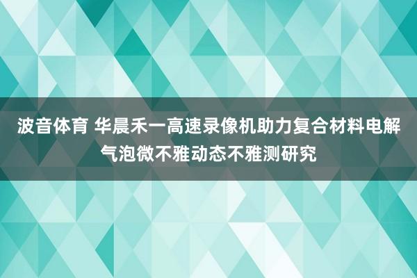 波音体育 华晨禾一高速录像机助力复合材料电解气泡微不雅动态不雅测研究