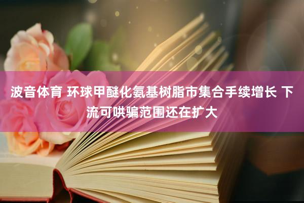 波音体育 环球甲醚化氨基树脂市集合手续增长 下流可哄骗范围还在扩大