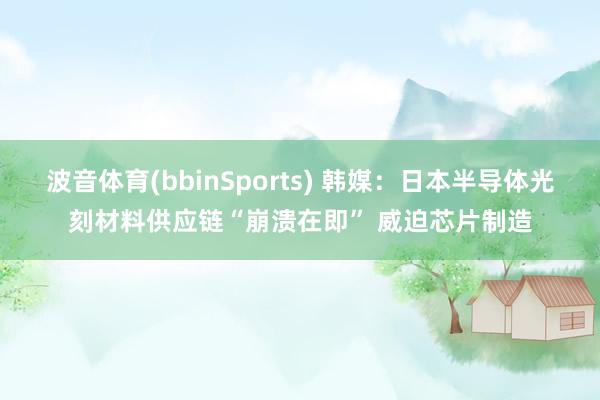波音体育(bbinSports) 韩媒：日本半导体光刻材料供应链“崩溃在即” 威迫芯片制造