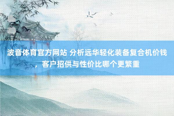 波音体育官方网站 分析远华轻化装备复合机价钱，客户招供与性价比哪个更繁重