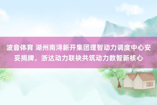 波音体育 湖州南浔新开集团理智动力调度中心安妥揭牌，浙达动力联袂共筑动力数智新核心