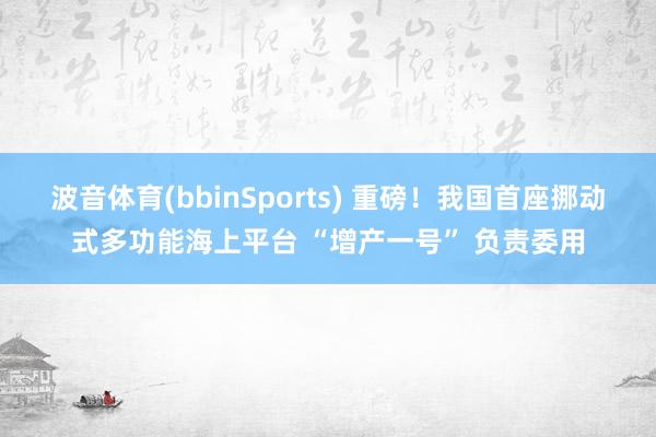 波音体育(bbinSports) 重磅！我国首座挪动式多功能海上平台 “增产一号” 负责委用