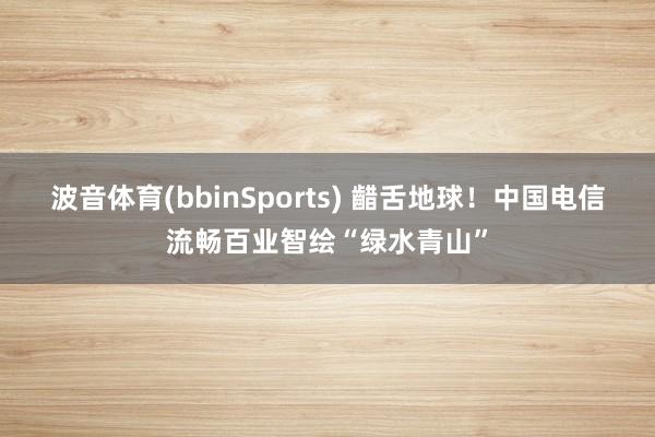 波音体育(bbinSports) 齰舌地球！中国电信流畅百业智绘“绿水青山”