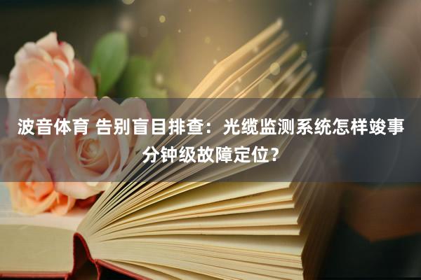 波音体育 告别盲目排查：光缆监测系统怎样竣事分钟级故障定位？