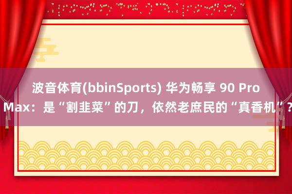 波音体育(bbinSports) 华为畅享 90 Pro Max：是“割韭菜”的刀，依然老庶民的“真香机”？