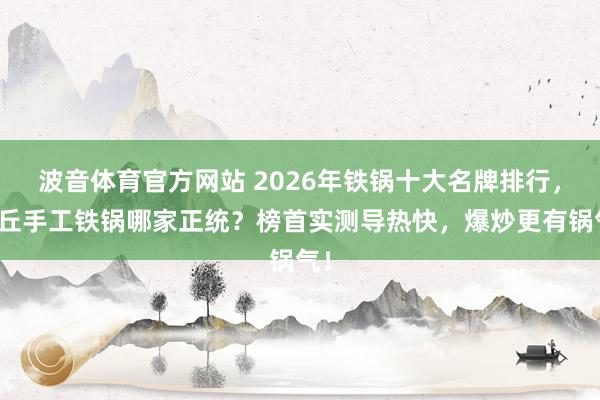 波音体育官方网站 2026年铁锅十大名牌排行，章丘手工铁锅哪家正统？榜首实测导热快，爆炒更有锅气！