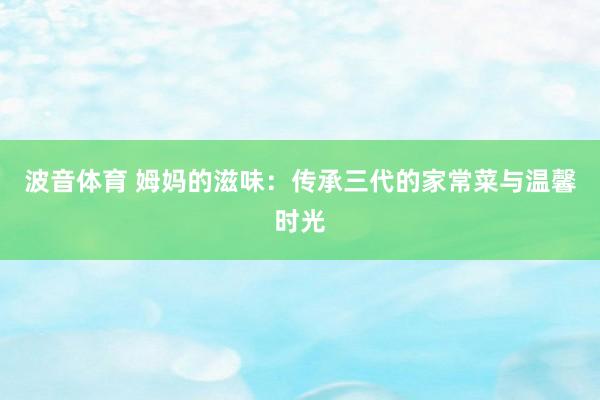 波音体育 姆妈的滋味：传承三代的家常菜与温馨时光