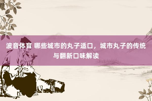 波音体育 哪些城市的丸子适口，城市丸子的传统与翻新口味解读