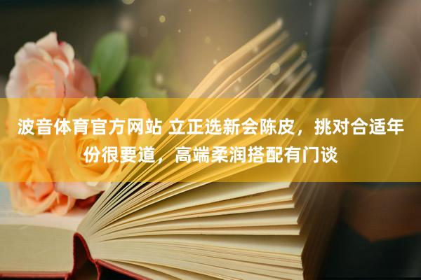 波音体育官方网站 立正选新会陈皮，挑对合适年份很要道，高端柔润搭配有门谈