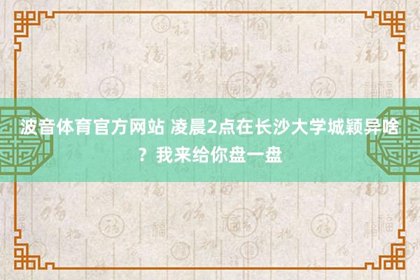 波音体育官方网站 凌晨2点在长沙大学城颖异啥？我来给你盘一盘