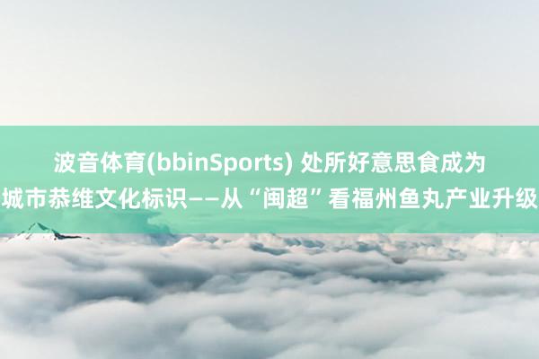 波音体育(bbinSports) 处所好意思食成为城市恭维文化标识——从“闽超”看福州鱼丸产业升级
