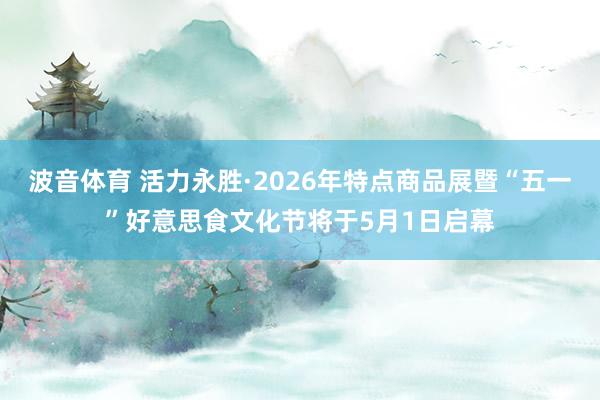 波音体育 活力永胜·2026年特点商品展暨“五一”好意思食文化节将于5月1日启幕