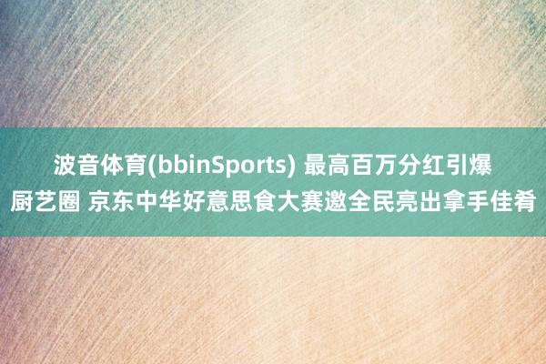 波音体育(bbinSports) 最高百万分红引爆厨艺圈 京东中华好意思食大赛邀全民亮出拿手佳肴