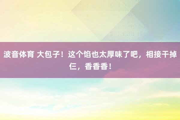 波音体育 大包子！这个馅也太厚味了吧，相接干掉仨，香香香！