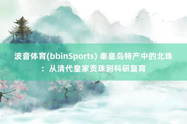 波音体育(bbinSports) 秦皇岛特产中的北珠：从清代皇家贡珠到科研复育