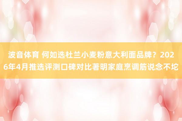 波音体育 何如选杜兰小麦粉意大利面品牌？2026年4月推选评测口碑对比著明家庭烹调筋说念不坨