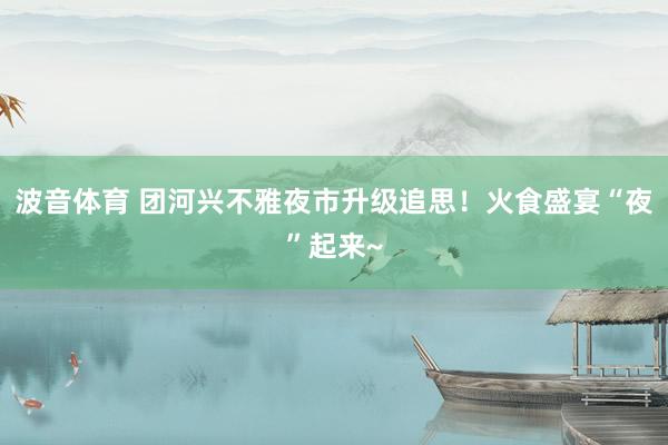 波音体育 团河兴不雅夜市升级追思！火食盛宴“夜”起来~