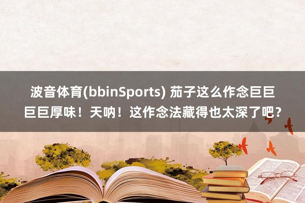波音体育(bbinSports) 茄子这么作念巨巨巨巨厚味！天呐！这作念法藏得也太深了吧？