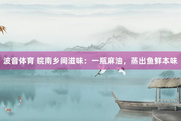 波音体育 皖南乡间滋味：一瓶麻油，蒸出鱼鲜本味