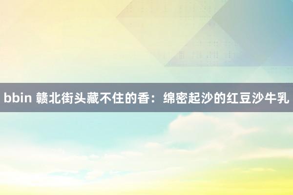 bbin 赣北街头藏不住的香：绵密起沙的红豆沙牛乳