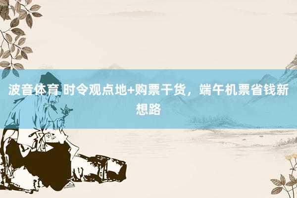 波音体育 时令观点地+购票干货，端午机票省钱新想路