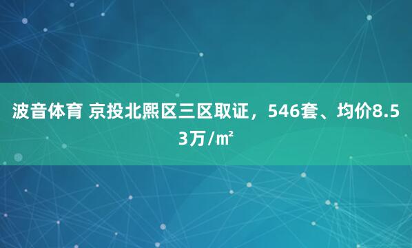 波音体育 京投北熙区三区取证，546套、均价8.53万/㎡