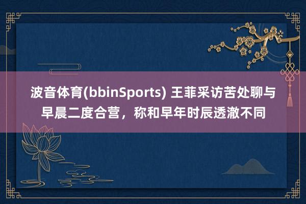 波音体育(bbinSports) 王菲采访苦处聊与早晨二度合营，称和早年时辰透澈不同