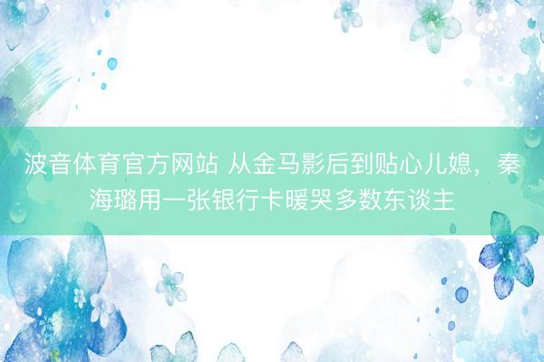 波音体育官方网站 从金马影后到贴心儿媳，秦海璐用一张银行卡暖哭多数东谈主