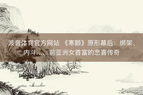 波音体育官方网站 《寒颤》原形幕后：绑架、内斗……前亚洲女首富的悲喜传奇
