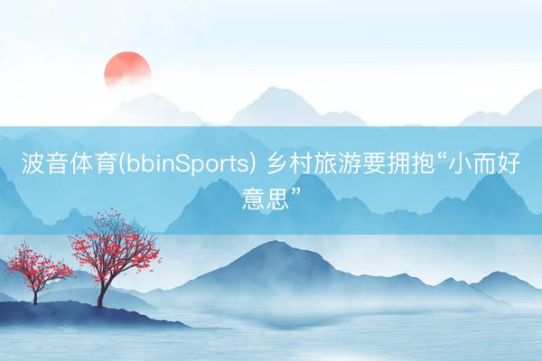 波音体育(bbinSports) 乡村旅游要拥抱“小而好意思”